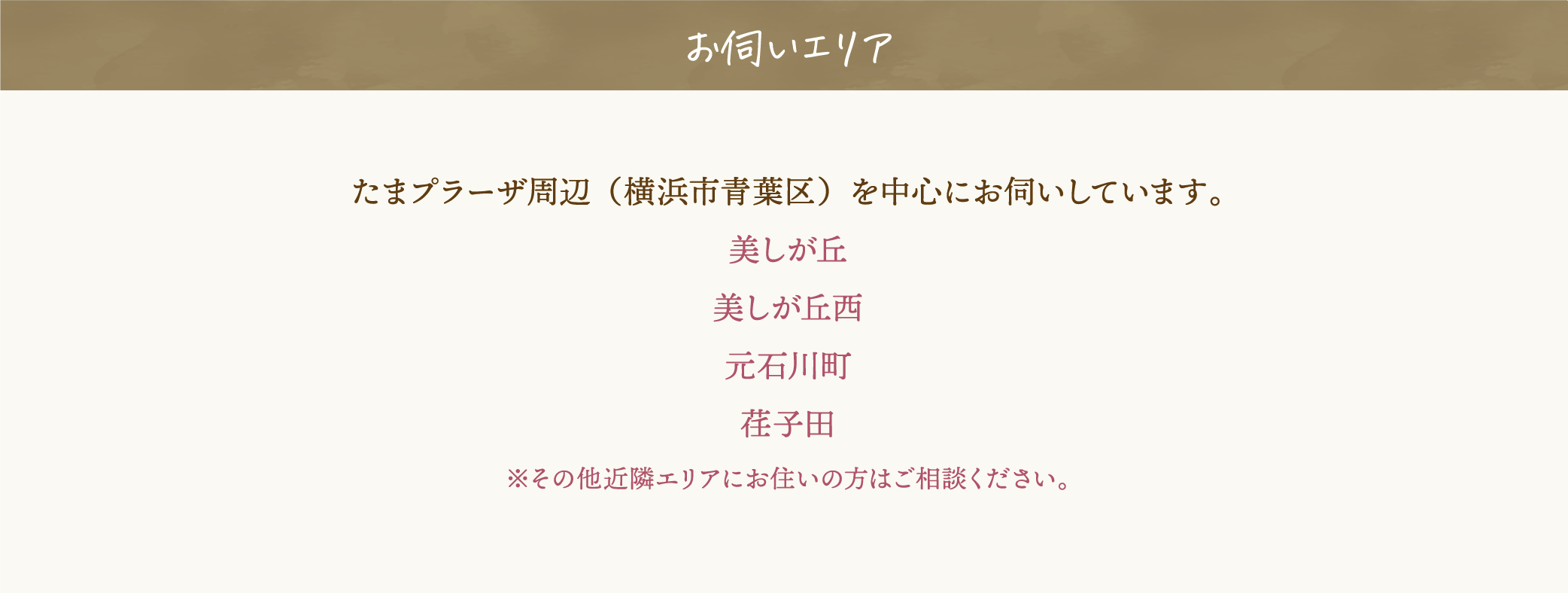 お伺いエリア。たまプラーザ周辺（横浜市青葉区）を中心にお伺いしています。美しが丘、美しが丘西、元石川町、荏子田。